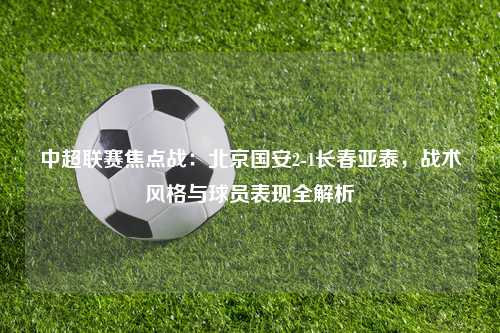 中超联赛焦点战：北京国安2-1长春亚泰，战术风格与球员表现全解析