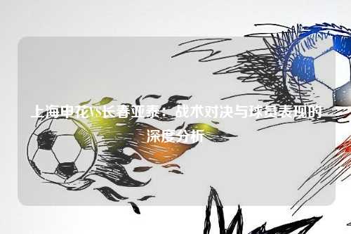 上海申花VS长春亚泰：战术对决与球员表现的深度分析