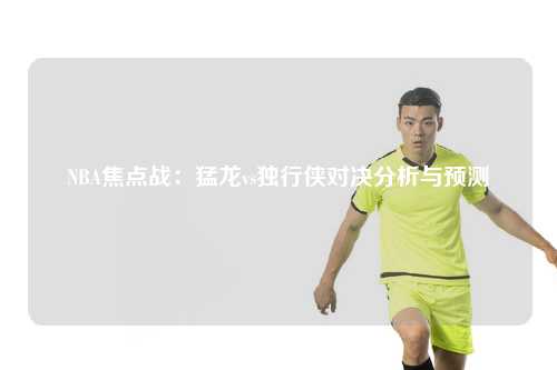 NBA焦点战：猛龙vs独行侠对决分析与预测