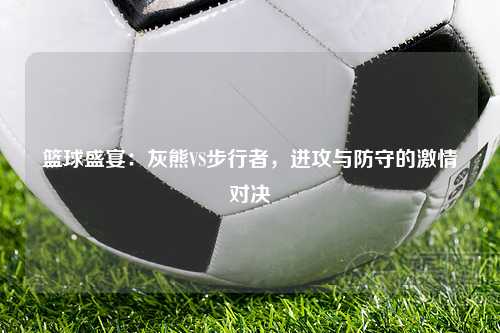 篮球盛宴：灰熊VS步行者，进攻与防守的激情对决