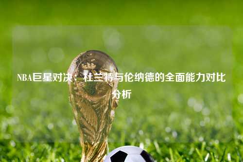 NBA巨星对决：杜兰特与伦纳德的全面能力对比分析