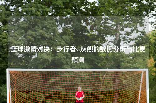 篮球激情对决：步行者vs灰熊的数据分析与比赛预测
