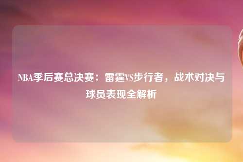 NBA季后赛总决赛：雷霆VS步行者，战术对决与球员表现全解析