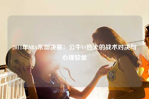 2011年NBA东部决赛：公牛VS热火的战术对决与心理较量