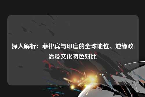 深入解析：菲律宾与印度的全球地位、地缘政治及文化特色对比