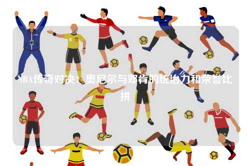 NBA传奇对决：奥尼尔与邓肯的统治力和荣誉比拼