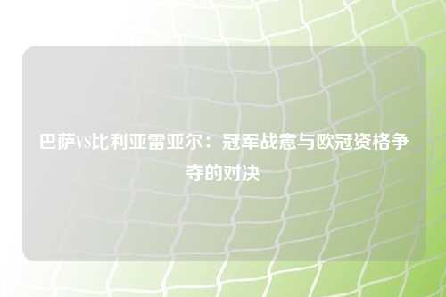 巴萨VS比利亚雷亚尔：冠军战意与欧冠资格争夺的对决