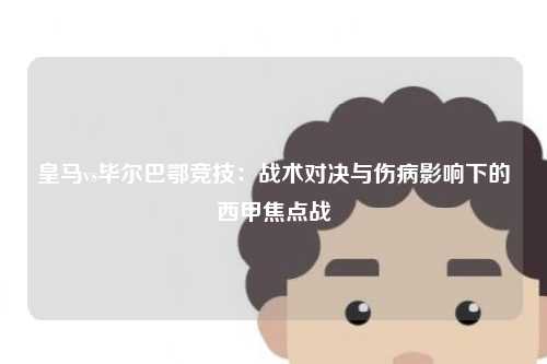 皇马vs毕尔巴鄂竞技：战术对决与伤病影响下的西甲焦点战