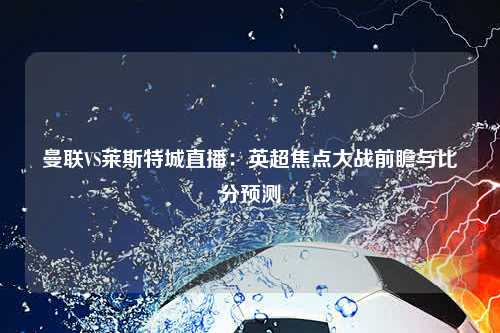 曼联VS莱斯特城直播：英超焦点大战前瞻与比分预测