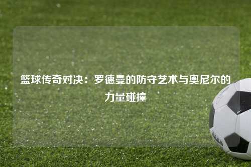 篮球传奇对决：罗德曼的防守艺术与奥尼尔的力量碰撞