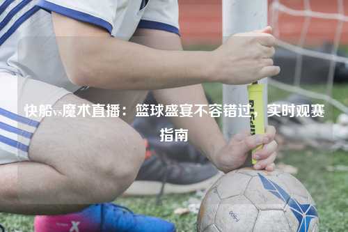 快船vs魔术直播：篮球盛宴不容错过，实时观赛指南