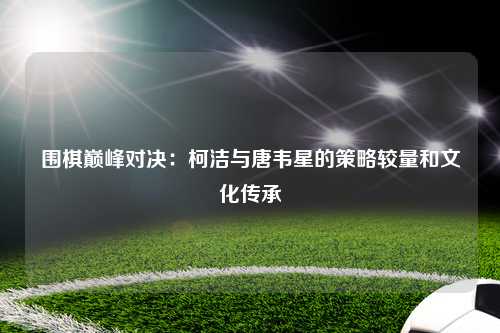 围棋巅峰对决：柯洁与唐韦星的策略较量和文化传承