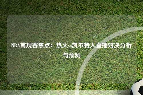 NBA常规赛焦点：热火vs凯尔特人直播对决分析与预测