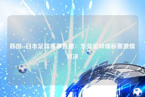 韩国vs日本足球赛事直播：东亚足球锦标赛激情对决