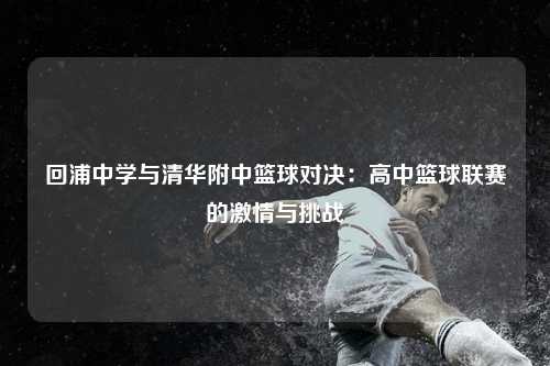 回浦中学与清华附中篮球对决：高中篮球联赛的激情与挑战