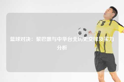 篮球对决：黎巴嫩与中华台北历史交锋及实力分析