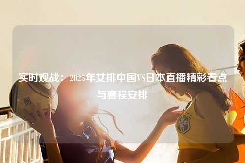 实时观战：2025年女排中国VS日本直播精彩看点与赛程安排