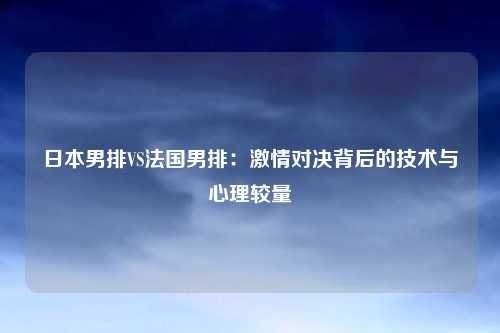 日本男排VS法国男排：激情对决背后的技术与心理较量