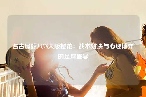 名古屋鲸八VS大阪樱花：战术对决与心理博弈的足球盛宴