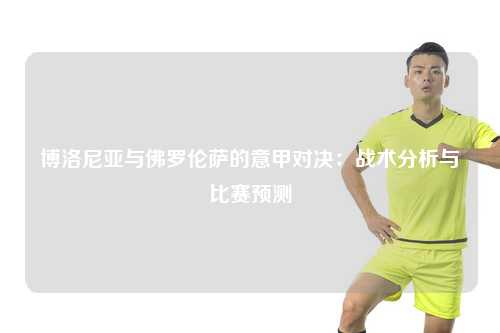博洛尼亚与佛罗伦萨的意甲对决：战术分析与比赛预测