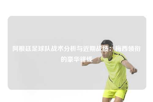 阿根廷足球队战术分析与近期战绩：梅西领衔的豪华锋线