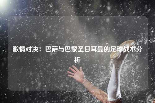 激情对决：巴萨与巴黎圣日耳曼的足球战术分析