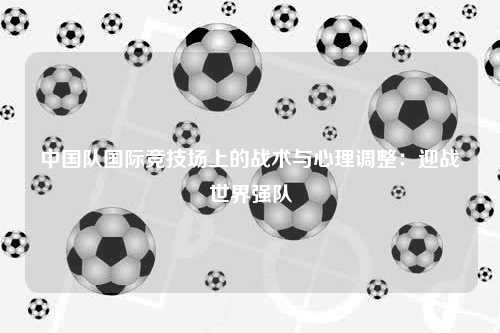 中国队国际竞技场上的战术与心理调整：迎战世界强队