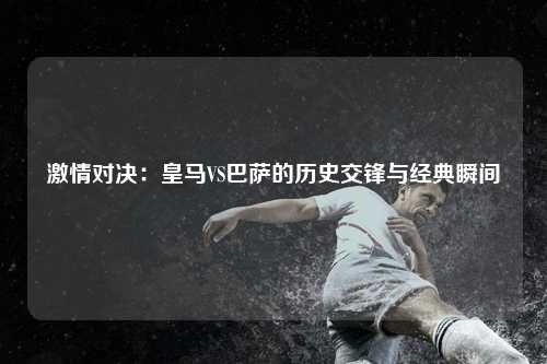 激情对决：皇马VS巴萨的历史交锋与经典瞬间
