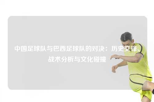 中国足球队与巴西足球队的对决：历史交锋、战术分析与文化碰撞