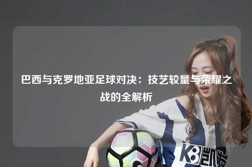 巴西与克罗地亚足球对决：技艺较量与荣耀之战的全解析