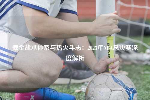 掘金战术体系与热火斗志：2023年NBA总决赛深度解析