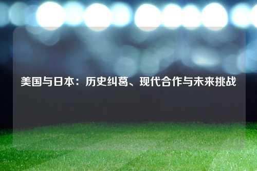 美国与日本：历史纠葛、现代合作与未来挑战