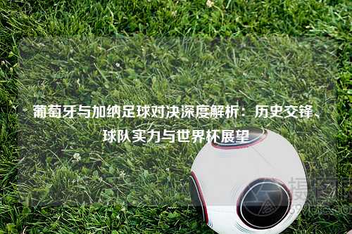 葡萄牙与加纳足球对决深度解析：历史交锋、球队实力与世界杯展望