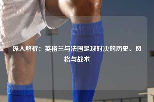 深入解析：英格兰与法国足球对决的历史、风格与战术