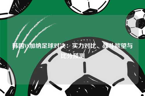 韩国VS加纳足球对决：实力对比、战斗欲望与比分预测