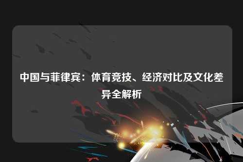 中国与菲律宾:体育竞技、经济对比及文化差异全解析
