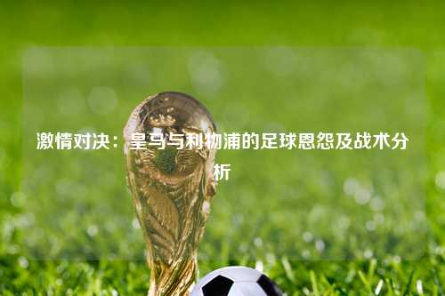 激情对决：皇马与利物浦的足球恩怨及战术分析