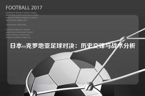 日本vs克罗地亚足球对决：历史交锋与战术分析