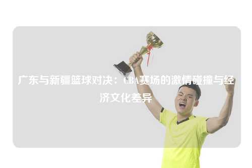 广东与新疆篮球对决：CBA赛场的激情碰撞与经济文化差异