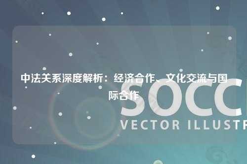 中法关系深度解析：经济合作、文化交流与国际合作