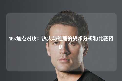 NBA焦点对决：热火与雄鹿的战术分析和比赛预测