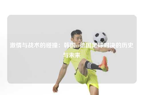 激情与战术的碰撞：韩国vs德国足球对决的历史与未来
