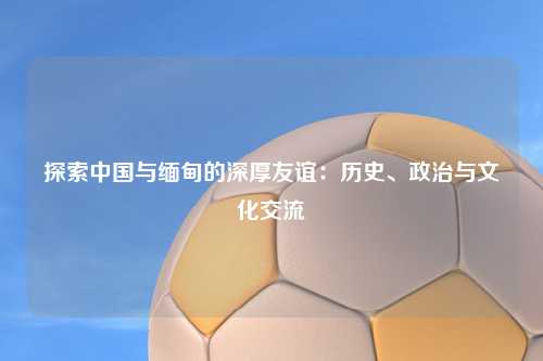 探索中国与缅甸的深厚友谊：历史、政治与文化交流