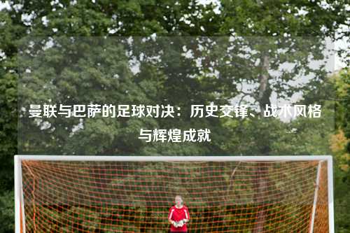 曼联与巴萨的足球对决：历史交锋、战术风格与辉煌成就