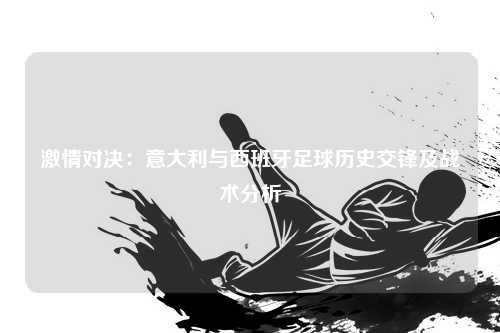 激情对决：意大利与西班牙足球历史交锋及战术分析