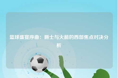 篮球盛宴序曲：爵士与火箭的西部焦点对决分析