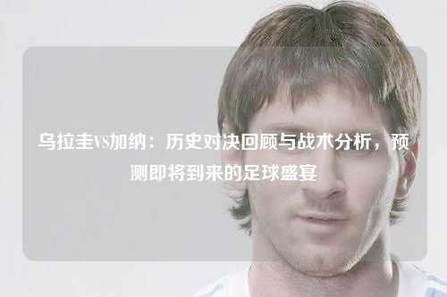 乌拉圭VS加纳：历史对决回顾与战术分析，预测即将到来的足球盛宴