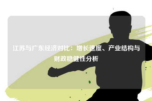 江苏与广东经济对比：增长速度、产业结构与财政稳健性分析