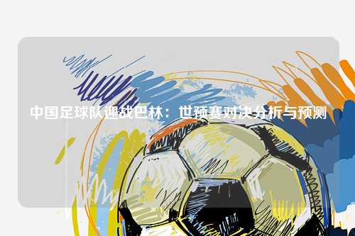 中国足球队迎战巴林：世预赛对决分析与预测