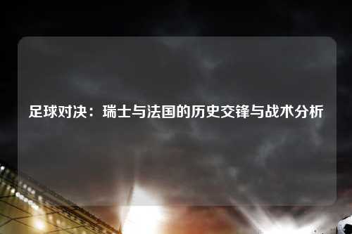 足球对决：瑞士与法国的历史交锋与战术分析